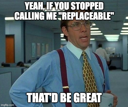 Yeah, if you sopped calling me "replaceable" that would be great, meme